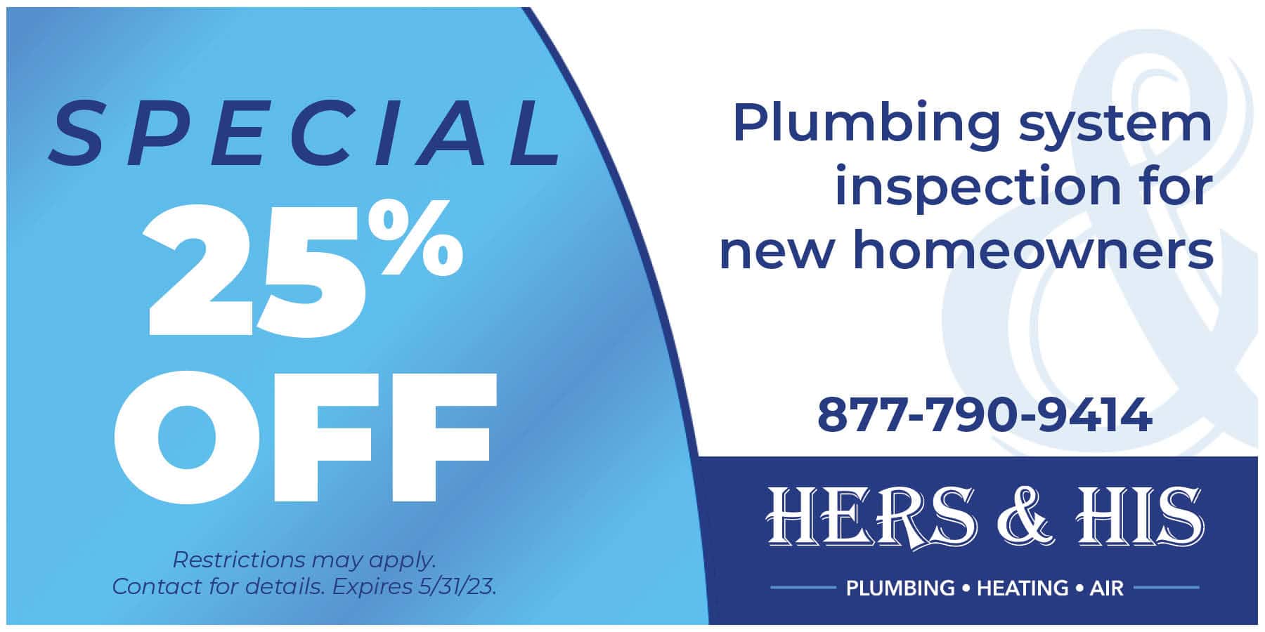 25% off plumbing inspection for new homeowners. Restrictions apply. Offer expires 5/31/23. Contact us for details.